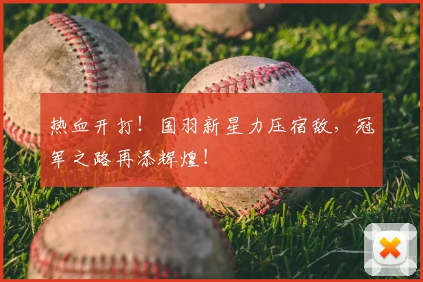 热血开打！国羽新星力压宿敌，冠军之路再添辉煌！
