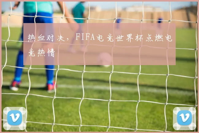 热血对决，FIFA电竞世界杯点燃电竞热情