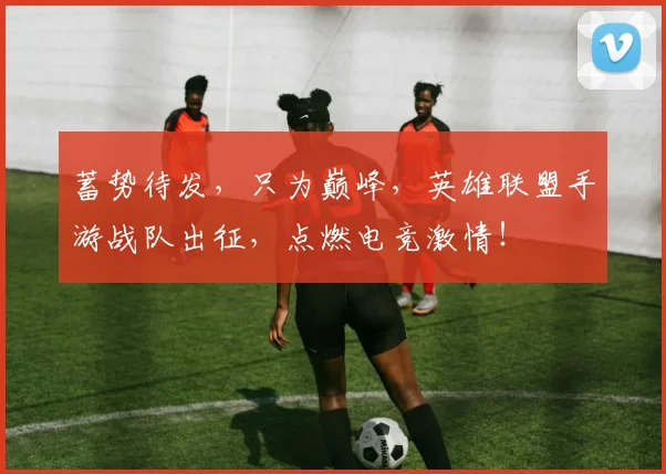 蓄势待发，只为巅峰，英雄联盟手游战队出征，点燃电竞激情！