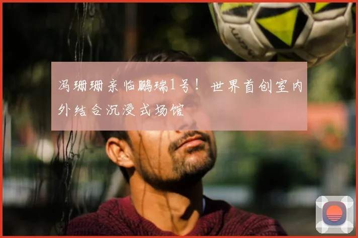 冯珊珊亲临鹏瑞1号！世界首创室内外结合沉浸式场馆