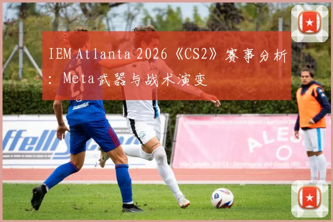 IEM Atlanta 2026《CS2》赛事分析：Meta武器与战术演变