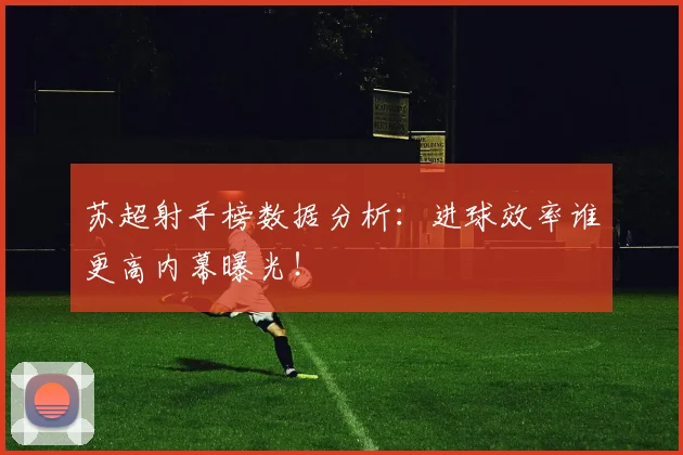 苏超射手榜数据分析：进球效率谁更高内幕曝光！