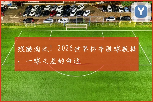 残酷淘汰！2026世界杯净胜球数据，一球之差的命运