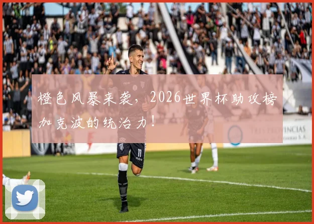 橙色风暴来袭，2026世界杯助攻榜加克波的统治力！