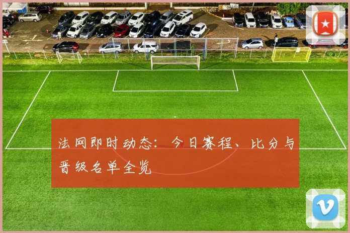 法网即时动态：今日赛程、比分与晋级名单全览