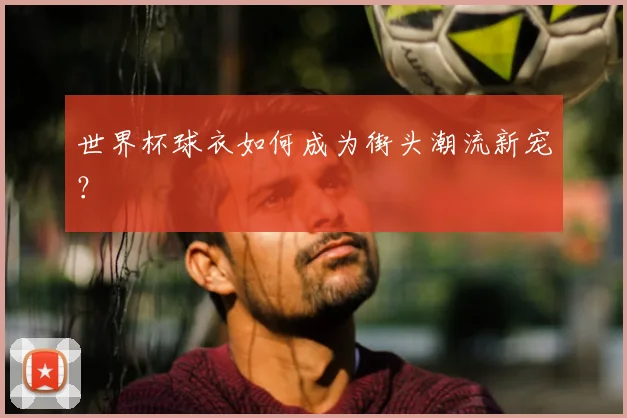 世界杯球衣如何成为街头潮流新宠？
