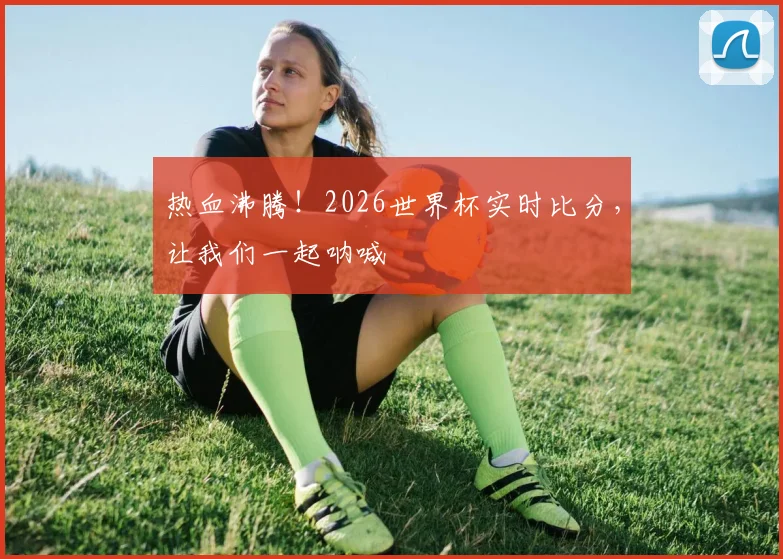 热血沸腾！2026世界杯实时比分，让我们一起呐喊