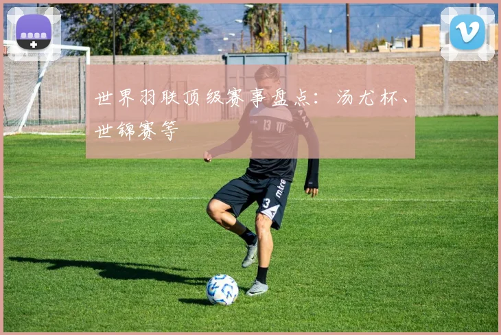 世界羽联顶级赛事盘点：汤尤杯、世锦赛等