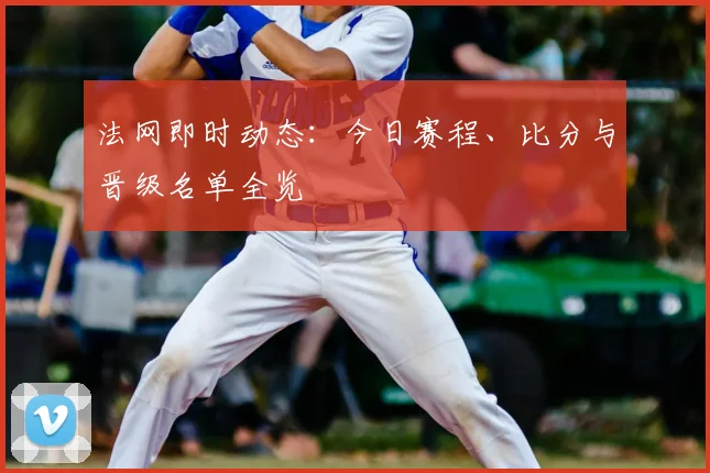 法网即时动态：今日赛程、比分与晋级名单全览