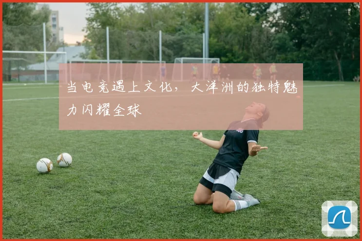 当电竞遇上文化，大洋洲的独特魅力闪耀全球