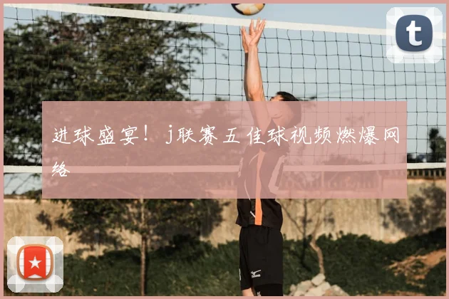 进球盛宴！j联赛五佳球视频燃爆网络
