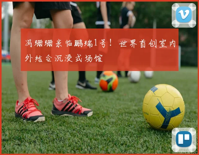 冯珊珊亲临鹏瑞1号！世界首创室内外结合沉浸式场馆