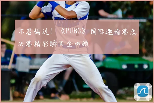 不容错过！《PUBG》国际邀请赛总决赛精彩瞬间全回顾