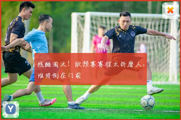 残酷淘汰！欧预赛赛程太折磨人，谁将倒在门前