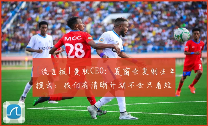 [流言板]曼联CEO：夏窗会复制去年模式，我们有清晰计划不会只看短期