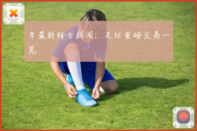 年最新转会新闻：足坛重磅交易一览