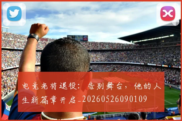 电竞老将退役：告别舞台，他的人生新篇章开启_20260526090109