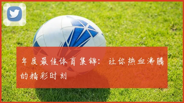 年度最佳体育集锦：让你热血沸腾的精彩时刻